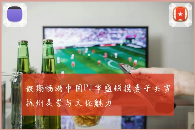 假期畅游中国PJ华盛顿携妻子共赏杭州美景与文化魅力
