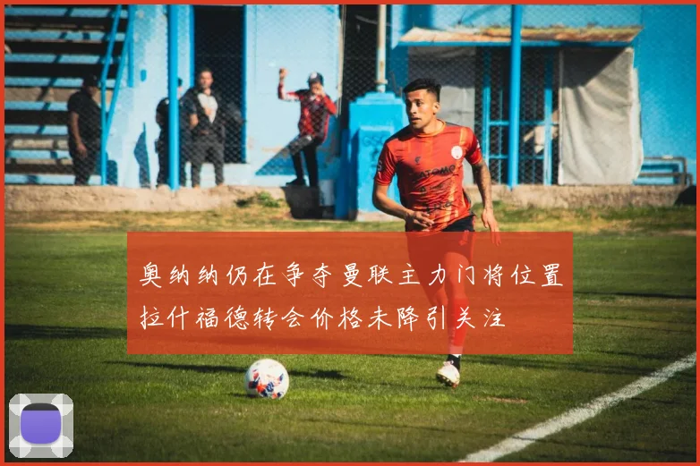 奥纳纳仍在争夺曼联主力门将位置拉什福德转会价格未降引关注