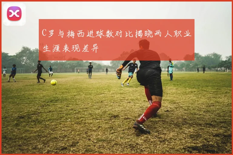 C罗与梅西进球数对比揭晓两人职业生涯表现差异