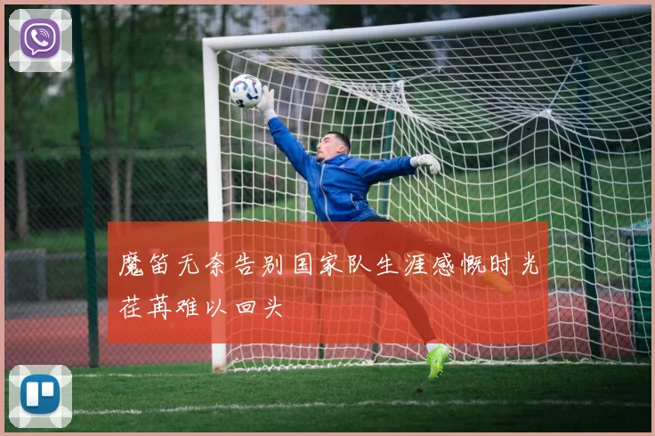 魔笛无奈告别国家队生涯感慨时光荏苒难以回头