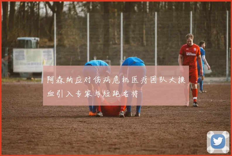 阿森纳应对伤病危机医疗团队大换血引入专家与短跑名将