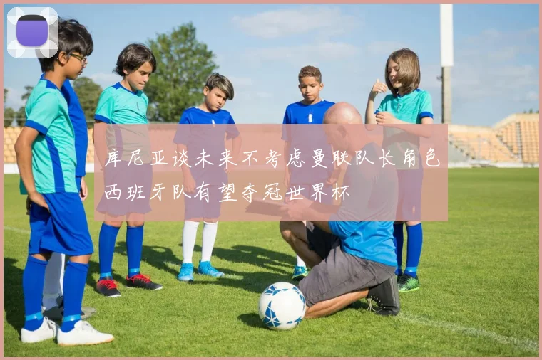 库尼亚谈未来不考虑曼联队长角色西班牙队有望夺冠世界杯