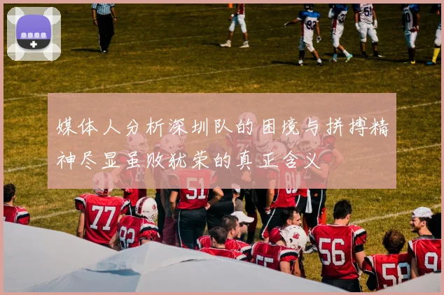 媒体人分析深圳队的困境与拼搏精神尽显虽败犹荣的真正含义