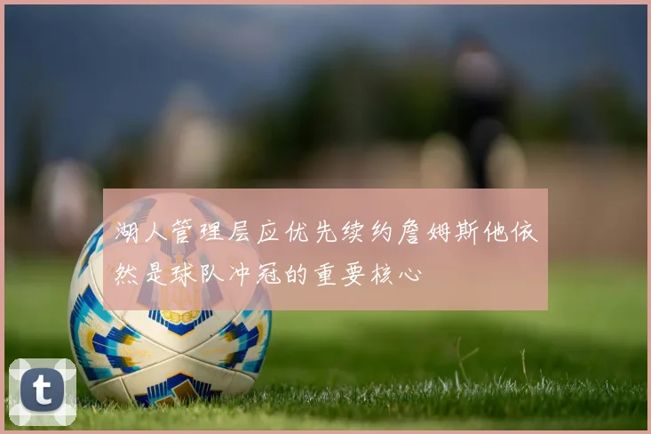 湖人管理层应优先续约詹姆斯他依然是球队冲冠的重要核心