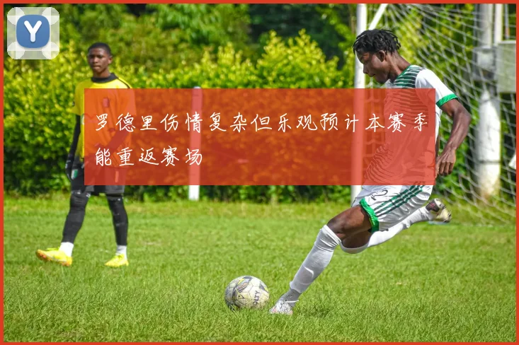 罗德里伤情复杂但乐观预计本赛季能重返赛场