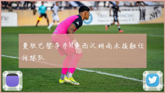 曼联巴黎争夺M费西汉姆尚未接触任何球队