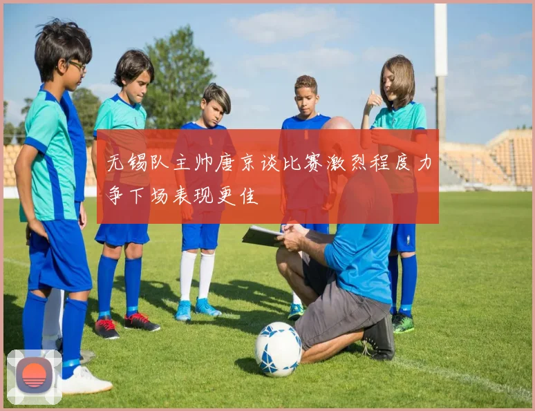 无锡队主帅唐京谈比赛激烈程度力争下场表现更佳