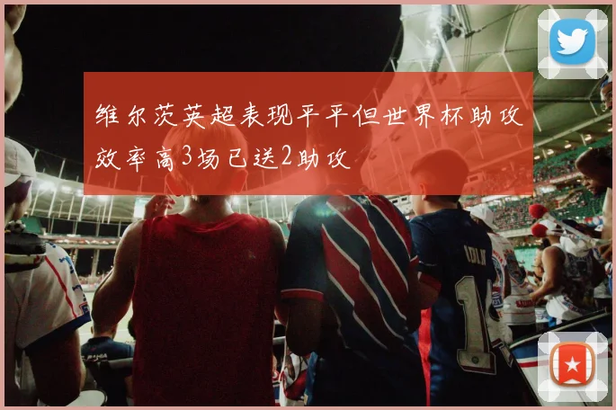 维尔茨英超表现平平但世界杯助攻效率高3场已送2助攻