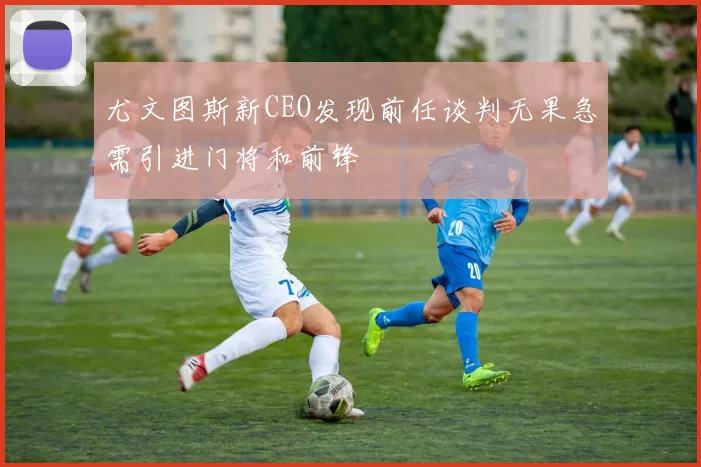 尤文图斯新CEO发现前任谈判无果急需引进门将和前锋