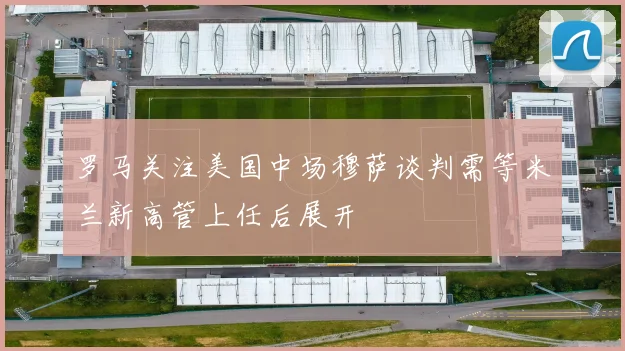 罗马关注美国中场穆萨谈判需等米兰新高管上任后展开